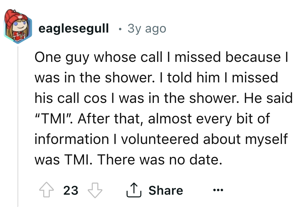 number - eaglesegull 3y ago One guy whose call I missed because I was in the shower. I told him I missed his call cos I was in the shower. He said "Tmi". After that, almost every bit of information I volunteered about myself was Tmi. There was no date. 23